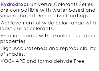 Hydrodrops Universal Colorants Series are compatible with water based and solvent based Decorative Coatings. Achievement of wide color range with least use of colorants. Exterior shades with excellent outdoor properties. High Accurateness and reproducibility of shades. VOC- APE and formaldehyde Free. 