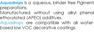 Aquadrops is a aqueous, binder free Pigment preparations. Manufactured without using alkyl phenol ethoxylated (APEO) additives. Aquadrops are compatible with all water-based low VOC decorative coatings. 